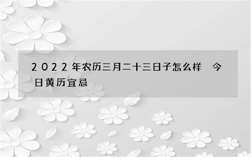 2022年农历三月二十三日子怎么样 今日黄历宜忌